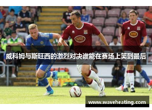 威科姆与斯旺西的激烈对决谁能在赛场上笑到最后