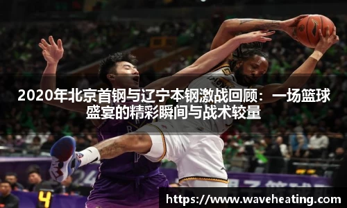 2020年北京首钢与辽宁本钢激战回顾：一场篮球盛宴的精彩瞬间与战术较量