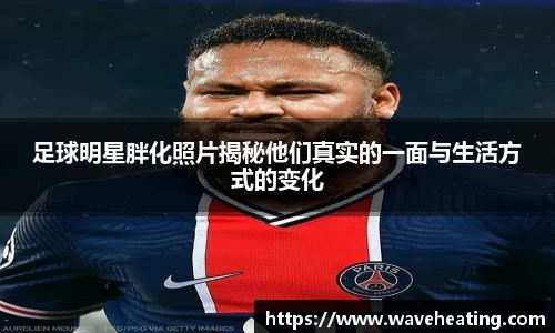 足球明星胖化照片揭秘他们真实的一面与生活方式的变化