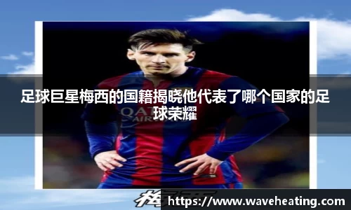 足球巨星梅西的国籍揭晓他代表了哪个国家的足球荣耀